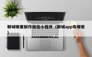 龙岩聊城哪里制作微信小程序（聊城app有哪些）