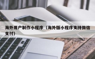 龙岩海外用户制作小程序（海外版小程序支持微信支付）